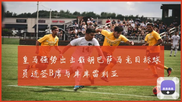 皇马强势出击截胡巴萨马竞目标球员连签B席与库库雷利亚