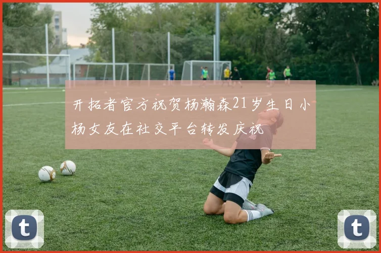 开拓者官方祝贺杨瀚森21岁生日小杨女友在社交平台转发庆祝