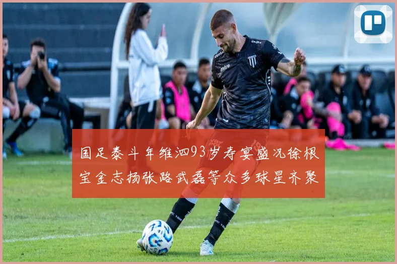 国足泰斗年维泗93岁寿宴盛况徐根宝金志扬张路武磊等众多球星齐聚祝贺