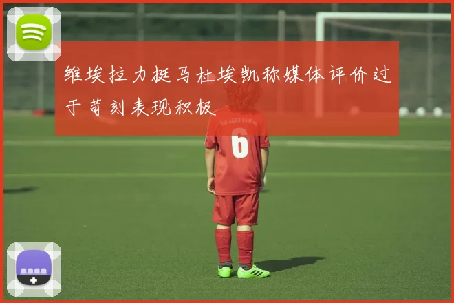 维埃拉力挺马杜埃凯称媒体评价过于苛刻表现积极