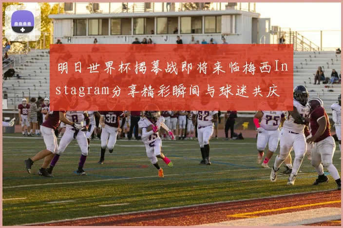 明日世界杯揭幕战即将来临梅西Instagram分享精彩瞬间与球迷共庆