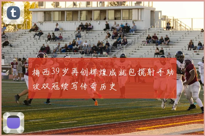 梅西39岁再创辉煌成就包揽射手助攻双冠续写传奇历史