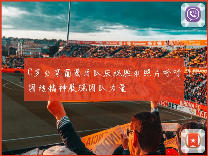 C罗分享葡萄牙队庆祝胜利照片呼吁团结精神展现团队力量