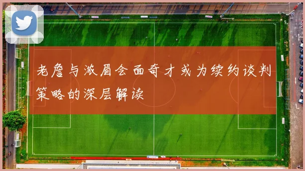老詹与浓眉会面奇才或为续约谈判策略的深层解读