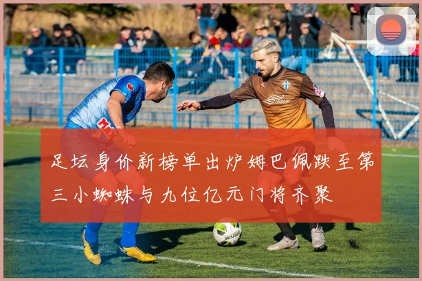 足坛身价新榜单出炉姆巴佩跌至第三小蜘蛛与九位亿元门将齐聚
