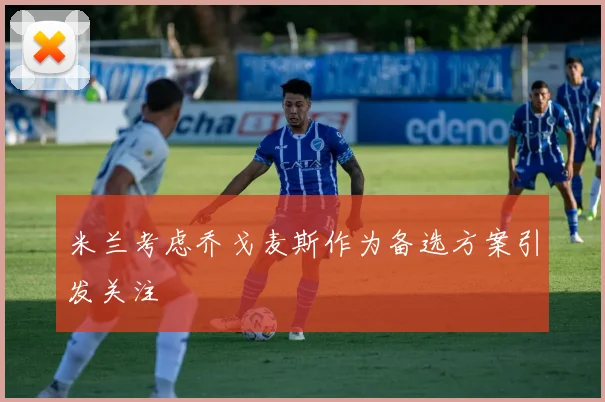 米兰考虑乔戈麦斯作为备选方案引发关注