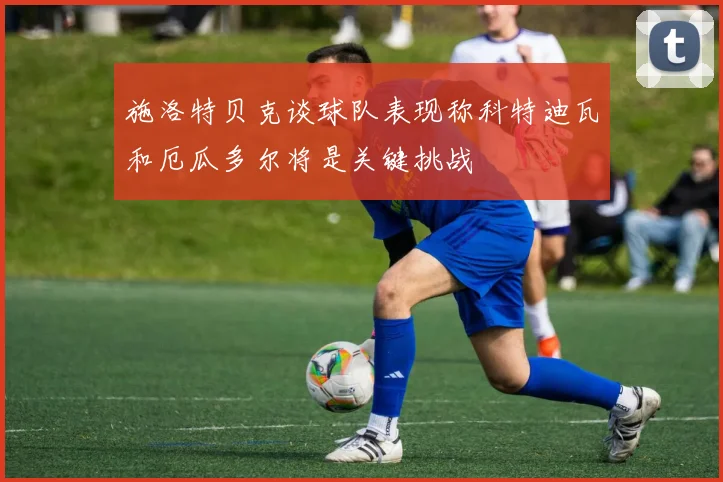 施洛特贝克谈球队表现称科特迪瓦和厄瓜多尔将是关键挑战