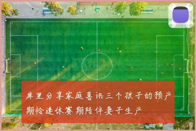 库里分享家庭喜讯三个孩子的预产期恰逢休赛期陪伴妻子生产