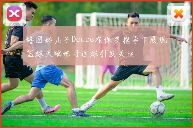 塔图姆儿子Deuce在保罗指导下展现篮球天赋练习运球引发关注