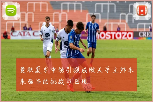 曼联夏季中场引援成败关乎主帅未来面临的挑战与困境