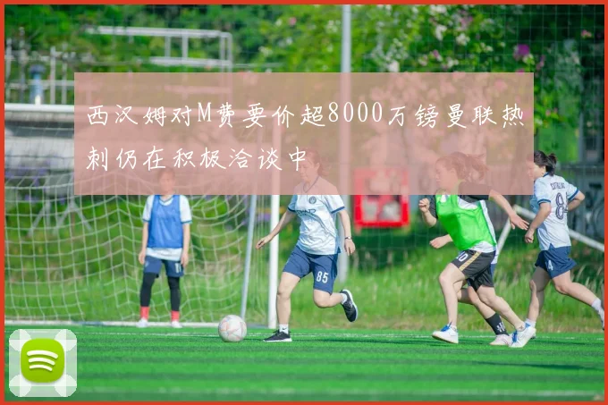 西汉姆对M费要价超8000万镑曼联热刺仍在积极洽谈中
