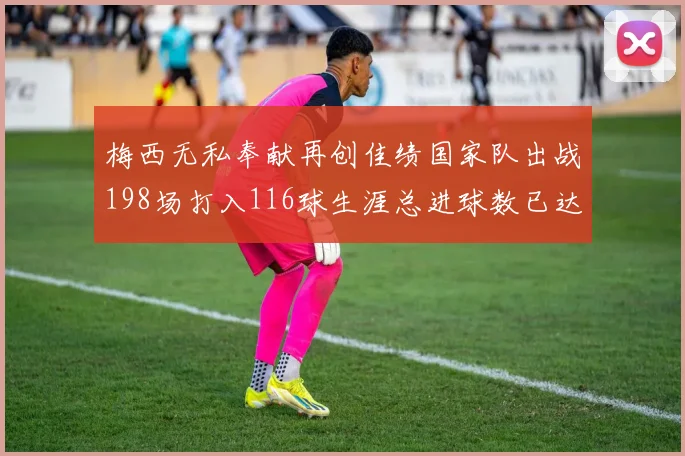 梅西无私奉献再创佳绩国家队出战198场打入116球生涯总进球数已达902球