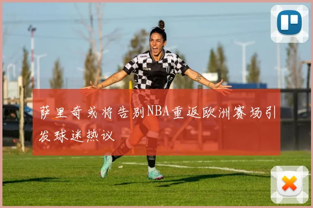 萨里奇或将告别NBA重返欧洲赛场引发球迷热议