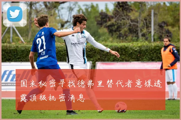国米秘密寻找德弗里替代者意媒透露顶级机密消息