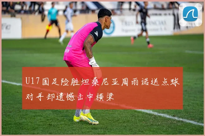 U17国足险胜坦桑尼亚周雨诺送点球对手却遗憾击中横梁