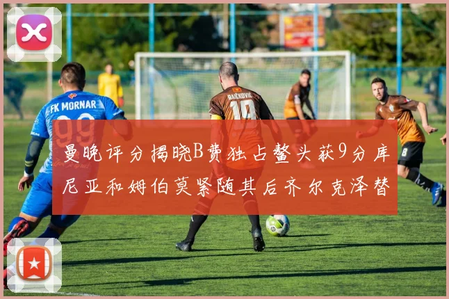 曼晚评分揭晓B费独占鳌头获9分库尼亚和姆伯莫紧随其后齐尔克泽替补仅得5分