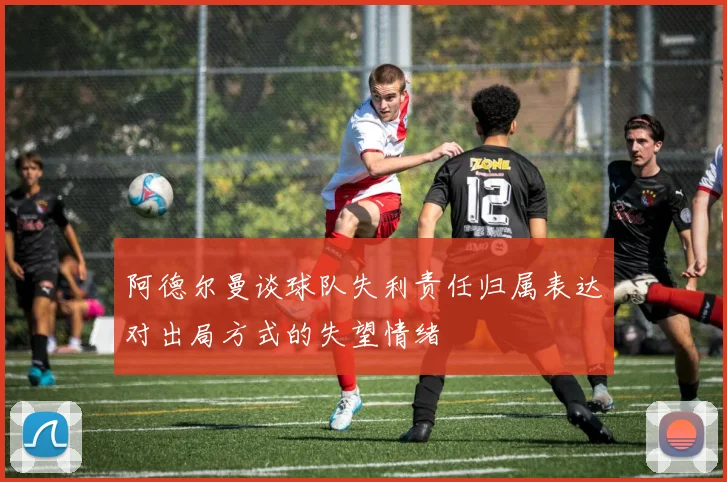 阿德尔曼谈球队失利责任归属表达对出局方式的失望情绪