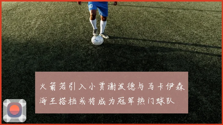 火箭若引入小贾谢泼德与马卡伊森海王搭档或将成为冠军热门球队