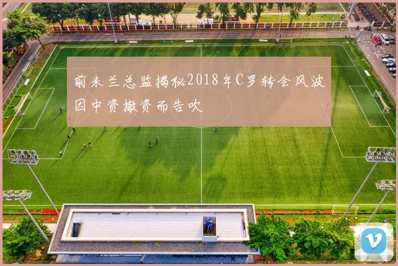 前米兰总监揭秘2018年C罗转会风波因中资撤资而告吹