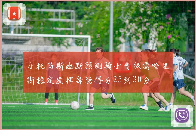 小托马斯幽默预测骑士晋级需哈里斯稳定发挥每场得分25到30分