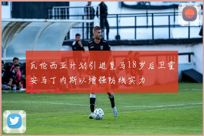 瓦伦西亚计划引进皇马18岁后卫霍安马丁内斯以增强防线实力