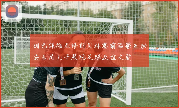 姆巴佩维尼修斯贝林赛前温馨互动安东尼儿子展现足球友谊之爱
